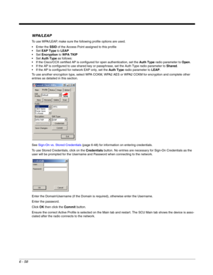 Page 1526 - 58
WPA/LEAP
To use WPA/LEAP, make sure the following profile options are used.
 Enter the SSID of the Access Point assigned to this profile
EAP Type to LEAP
Encryption to WPA TKIP
Auth Type as follows:
 If the Cisco/CCX certified AP is configured for open authentication, set the Auth Type radio parameter to Open.
 If the AP is configured to use shared key or passphrase, set the Auth Type radio parameter to Shared.
 If the AP is configured for network EAP only, set the Auth Type radio parameter to...