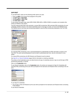 Page 1536 - 59
EAP-FAST
To use EAP-FAST, make sure the following profile options are used.
 Enter the SSID of the Access Point assigned to this profile
EAP Type to EAP-FAST
Encryption to WPA TKIP
Auth Type to Open
To use another encryption type, select WPA CCKM, WPA2 AES or WPA2 CCKM for encryption and complete other 
entries as detailed in this section.
The SCU supports EAP-FAST with automatic or manual PAC provisioning. With automatic PAC provisioning, the user 
credentials, whether entered on the saved...