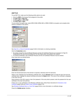 Page 1556 - 61
EAP-TLS
To use EAP-TLS, make sure the following profile options are used.
 Enter the SSID of the Access Point assigned to this profile
EAP Type to EAP-TLS
Encryption to WPA TKIP
Auth Type to Open
To use another encryption type, select WPA CCKM, WPA2 AES or WPA2 CCKM for encryption and complete other 
entries as detailed in this section.
See Sign-On vs. Stored Credentials (page 6-48) for information on entering credentials.
Click the Credentials button.
 No entries except the User Certificate...