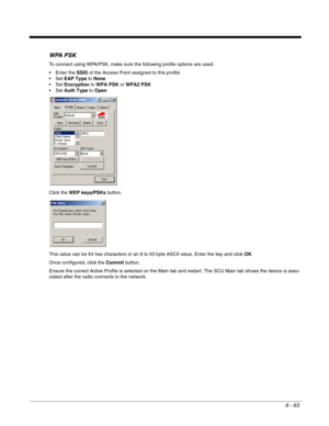 Page 1576 - 63
WPA PSK
To connect using WPA/PSK, make sure the following profile options are used:
 Enter the SSID of the Access Point assigned to this profile
EAP Type to None
Encryption to WPA PSK or WPA2 PSK
Auth Type to Open
Click the WEP keys/PSKs button.
This value can be 64 hex characters or an 8 to 63 byte ASCII value. Enter the key and click OK.
Once configured, click the Commit button. 
Ensure the correct Active Profile is selected on the Main tab and restart. The SCU Main tab shows the device is...