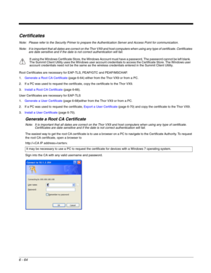 Page 1586 - 64
Certificates
Note: Please refer to the Security Primer to prepare the Authentication Server and Access Point for communication.
Note: It is important that all dates are correct on the Thor VX9 and host computers when using any type of certificate. Certificates 
are date sensitive and if the date is not correct authentication will fail.
Root Certificates are necessary for EAP-TLS, PEAP/GTC and PEAP/MSCHAP.
1.Generate a Root CA Certificate (page 6-64) either from the Thor VX9 or from a PC.
2. If a...