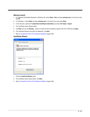 Page 1616 - 67
Manual Launch
1. For Windows Embedded Standard or Windows XP, select Start > Run and type certmgr.msc in the text box and 
tap OK. 
2. For Windows 7, select Start and type certmgr.msc in the search box and press Enter. 
3. In the left pane, right-click Trusted Root Certificate Authorities and select All Tasks > Import.
4. The Certificate Import Wizard starts.
5. Tap Next and use the Browse... button to locate the Root certificate copied to the Thor VX9 then tap Open.
6. The certificate filename...