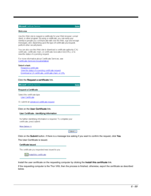 Page 1636 - 69
Click the Request a certificate link. 
Click on the User Certificate link.
Click on the Submit button. if there is a message box asking if you want to confirm the request, click Yes.
The User Certificate is issued.
Install the user certificate on the requesting computer by clicking the Install this certificate link. 
If the requesting computer is the Thor VX9, then the process is finished. otherwise, export the certificate as described 
below. 