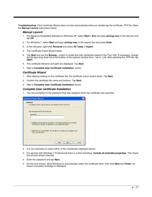 Page 1656 - 71
Troubleshooting: If the Certificate Wizard does not start automatically when you double-tap the certificate .PFX file, follow 
the Manual Launch instructions below.
Manual Launch
1. For Windows Embedded Standard or Windows XP, select Start > Run and type certmgr.msc in the text box and 
tap OK. 
2. For Windows 7, select Start and type certmgr.msc in the search box and press Enter. 
3. In the left pane, right-click Personal and select All Tasks > Import.
4. The Certificate Import Wizard starts.
5....