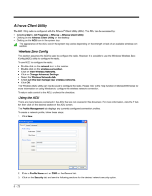 Page 1666 - 72
Atheros Client Utility
The 802.11b/g radio is configured with the Atheros® Client Utility (ACU). The ACU can be accessed by:
 Selecting Start > All Programs > Atheros > Atheros Client Utility
 Clicking on the Atheros Client Utility on the desktop
 Clicking on the ACU icon in the system tray. 
Wireless Zero Config
This section assumes the ACU is used to configure the radio. However, it is possible to use the Windows Wireless Zero 
Config (WZC) utility to configure the radio.
To use WZC to configure...