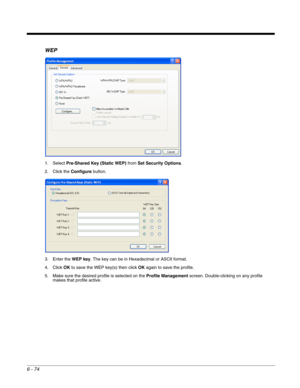 Page 1686 - 74
WEP
1. Select Pre-Shared Key (Static WEP) from Set Security Options.
2. Click the Configure button.
3. Enter the WEP key. The key can be in Hexadecimal or ASCII format.
4. Click OK to save the WEP key(s) then click OK again to save the profile.
5. Make sure the desired profile is selected on the Profile Management screen. Double-clicking on any profile 
makes that profile active. 