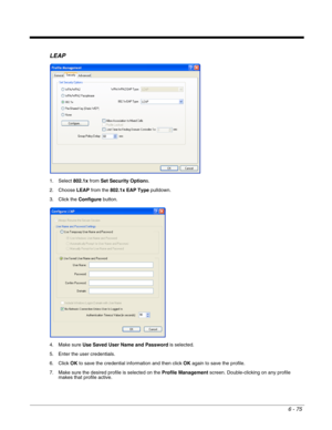 Page 1696 - 75
LEAP
1. Select 802.1x from Set Security Options.
2. Choose LEAP from the 802.1x EAP Type pulldown.
3. Click the Configure button.
4. Make sure Use Saved User Name and Password is selected.
5. Enter the user credentials.
6. Click OK to save the credential information and then click OK again to save the profile.
7. Make sure the desired profile is selected on the Profile Management screen. Double-clicking on any profile 
makes that profile active. 