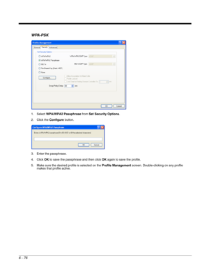 Page 1706 - 76
WPA-PSK
1. Select WPA/WPA2 Passphrase from Set Security Options.
2. Click the Configure button.
3. Enter the passphrase.
4. Click OK to save the passphrase and then click OK again to save the profile.
5. Make sure the desired profile is selected on the Profile Management screen. Double-clicking on any profile 
makes that profile active. 