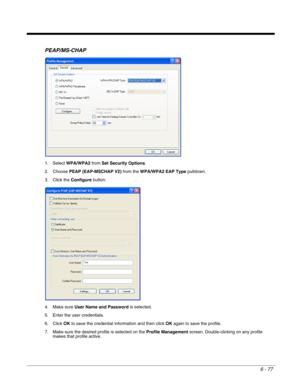 Page 1716 - 77
PEAP/MS-CHAP
1. Select WPA/WPA2 from Set Security Options.
2. Choose PEAP (EAP-MSCHAP V2) from the WPA/WPA2 EAP Type pulldown.
3. Click the Configure button.
4. Make sure User Name and Password is selected.
5. Enter the user credentials.
6. Click OK to save the credential information and then click OK again to save the profile.
7. Make sure the desired profile is selected on the Profile Management screen. Double-clicking on any profile 
makes that profile active. 