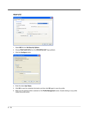 Page 1726 - 78
PEAP-GTC
1. Select 802.1x from Set Security Options.
2. Choose PEAP (EAP-GTC) from the WPA/WPA2 EAP Type pulldown.
3. Click the Configure button.
4. Enter the token User Name.
5. Click OK to save the credential information and then click OK again to save the profile.
6. Make sure the desired profile is selected on the Profile Management screen. Double-clicking on any profile 
makes that profile active. 