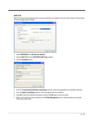 Page 1736 - 79
EAP-TLS
EAP-TLS requires that appropriate server and user certificates are installed on the Thor VX9 computer. Please refer to 
Certificates (page 6-64) for details.
1. Select WPA/WPA2 from Set Security Options.
2. Choose EAP-TLS from the WPA/WPA2 EAP Type pulldown.
3. Click the Configure button.
4. From the Trusted Root Certification Authorities pulldown, select the appropriate root certification authority.
5. From the Select a Certificate pulldown, select the appropriate user certificate.
6....