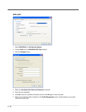 Page 1746 - 80
WPA LEAP
1. Select WPA/WPA2 from Set Security Options.
2. Choose LEAP from the WPA/WPA2 EAP Type pulldown.
3. Click the Configure button.
4. Make sure Use Saved User Name and Password is selected.
5. Enter the user credentials.
6. Click OK to save the credential information and then click OK again to save the profile.
7. Make sure the desired profile is selected on the Profile Management screen. Double-clicking on any profile 
makes that profile active. 