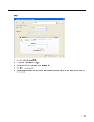 Page 1796 - 85
WEP
1. Enter the Network name (SSID).
2. Set Network authentication to Open.
3. Enter and confirm the network key under Network Key.
4. Click OK to save the profile.
5. The BWU automatically connects to the first listed profile within range. Use the Up and Down icons to adjust the 
list as desired. 