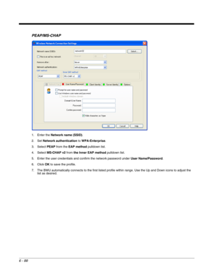 Page 1826 - 88
PEAP/MS-CHAP
1. Enter the Network name (SSID).
2. Set Network authentication to WPA-Enterprise.
3. Select PEAP from the EAP method pulldown list.
4. Select MS-CHAP v2 from the Inner EAP method pulldown list.
5. Enter the user credentials and confirm the network password under User Name/Password.
6. Click OK to save the profile.
7. The BWU automatically connects to the first listed profile within range. Use the Up and Down icons to adjust the 
list as desired. 