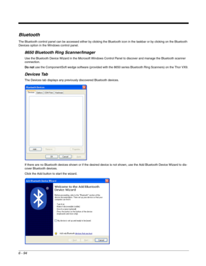 Page 1886 - 94
Bluetooth
The Bluetooth control panel can be accessed either by clicking the Bluetooth icon in the taskbar or by clicking on the Bluetooth 
Devices option in the Windows control panel.
8650 Bluetooth Ring Scanner/Imager
Use the Bluetooth Device Wizard in the Microsoft Windows Control Panel to discover and manage the Bluetooth scanner 
connection.
Do not use the ComponentSoft wedge software (provided with the 8650 series Bluetooth Ring Scanners) on the Thor VX9.
Devices Tab
The Devices tab displays...