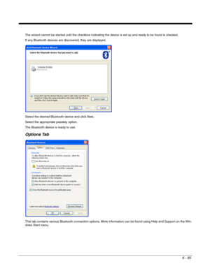 Page 1896 - 95
The wizard cannot be started until the checkbox indicating the device is set up and ready to be found is checked.
If any Bluetooth devices are discovered, they are displayed.
Select the desired Bluetooth device and click Next.
Select the appropriate passkey option.
The Bluetooth device is ready to use.
Options Tab
This tab contains various Bluetooth connection options. More information can be found using Help and Support on the Win-
dows Start menu. 