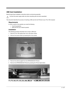 Page 1916 - 97
SIM Card Installation
Read through these installation instructions before commencing assembly.
This document describes the process of inserting a SIM card into the PCCard of your Thor VX9 computer.
Requirements
In order to perform this operation you need the following:
 Torx 20 screwdriver.
 SIM card from your network operator.
Installation
The following procedure describes how to insert a SIM card:
1. Place the Thor VX9 upside down onto a flat clean surface.
2. Remove the service hatch by...