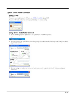 Page 1936 - 99
Option GlobeTrotter Connect
SIM Card PIN
If you have not already installed a SIM card, see SIM Card Installation (page 6-97).
If you have PIN-code enabled you will be prompted to type the code at startup.
Using Option GlobeTrotter Connect
1. Double-click the gray/green Option icon in the system tray to launch the application
2. For some operators the application is automatically configured for the network, if not configure the settings as advised 
by your local operator
3. When all settings are...