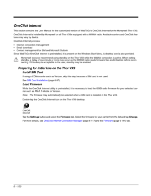 Page 1946 - 100
OneClick Internet
This section contains the User Manual for the customized version of WebToGos OneClick Internet for the Honeywell Thor VX9.
OneClick Internet is installed by Honeywell on all Thor VX9s equipped with a WWAN radio. Available carriers and OneClick fea-
tures may vary by device.
OneClick Internet provides:
 Internet connection management
 Email download
 Contact management for SIM and Microsoft Outlook
Since WebToGo OneClick Internet is preinstalled, it is present on the Windows...