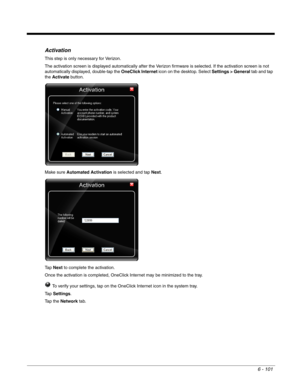 Page 1956 - 101
Activation
This step is only necessary for Verizon.
The activation screen is displayed automatically after the Verizon firmware is selected. If the activation screen is not 
automatically displayed, double-tap the OneClick Internet icon on the desktop. Select Settings > General tab and tap 
the Activate button.
Make sure Automated Activation is selected and tap Next.
Ta p  Next to complete the activation.
Once the activation is completed, OneClick Internet may be minimized to the tray.
 To verify...