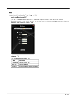 Page 2036 - 109
PIN
You can Activate/Deactivate the PIN or Change the PIN.
Activate/Deactivate PIN
This tab is only displayed when a firmware is loaded that requires a SIM card (such as AT&T or T-Mobile).
By default, you have to enter the PIN each time you start WebToGo OneClick Internet using a modem card. Deactivate 
the PIN to avoid entering the PIN each time.
Change PIN
This dialog lets you change your PIN.
Label Description
 Current PIN  Enter the current PIN.
 New PIN    Enter the new PIN.
 Verify PIN...