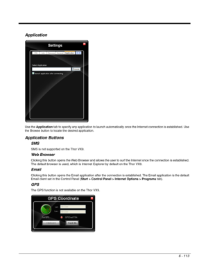 Page 2076 - 113
Application
Use the Application tab to specify any application to launch automatically once the Internet connection is established. Use 
the Browse button to locate the desired application.
Application Buttons
SMS
SMS is not supported on the Thor VX9.
Web Browser
Clicking this button opens the Web Browser and allows the user to surf the Internet once the connection is established. 
The default browser is used, which is Internet Explorer by default on the Thor VX9.
Email
Clicking this button opens...
