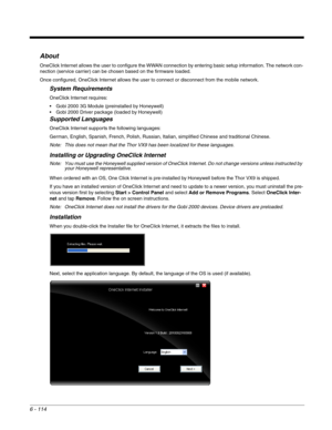 Page 2086 - 114
About
OneClick Internet allows the user to configure the WWAN connection by entering basic setup information. The network con-
nection (service carrier) can be chosen based on the firmware loaded.
Once configured, OneClick Internet allows the user to connect or disconnect from the mobile network. 
System Requirements
OneClick Internet requires:
 Gobi 2000 3G Module (preinstalled by Honeywell)
 Gobi 2000 Driver package (loaded by Honeywell)
Supported Languages
OneClick Internet supports the...