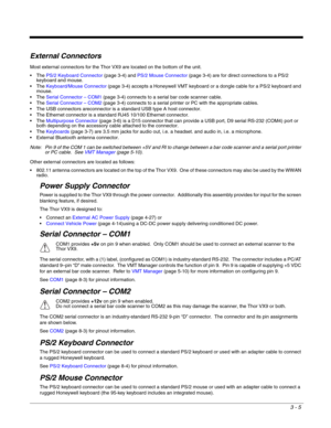Page 263 - 5
External Connectors
Most external connectors for the Thor VX9 are located on the bottom of the unit.
PS/2 Keyboard Connector (page 3-4) and PS/2 Mouse Connector (page 3-4) are for direct connections to a PS/2 
keyboard and mouse.
Keyboard/Mouse Connector (page 3-4) accepts a Honeywell VMT keyboard or a dongle cable for a PS/2 keyboard and 
mouse.
Serial Connector – COM1 (page 3-4) connects to a serial bar code scanner cable.
Serial Connector – COM2 (page 3-4) connects to a serial printer or PC with...