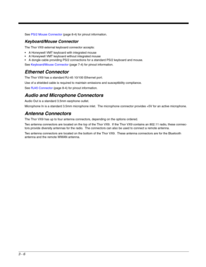 Page 273 - 6
See PS/2 Mouse Connector (page 8-4) for pinout information.
Keyboard/Mouse Connector
The Thor VX9 external keyboard connector accepts:
 A Honeywell VMT keyboard with integrated mouse
 A Honeywell VMT keyboard without integrated mouse
 A dongle cable providing PS/2 connections for a standard PS/2 keyboard and mouse.
See Keyboard/Mouse Connector (page 7-4) for pinout information.
Ethernet Connector
The Thor VX9 has a standard RJ-45 10/100 Ethernet port.
Use of a shielded cable is required to maintain...