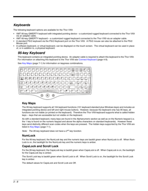 Page 293 - 8
Keyboards
The following keyboard options are available for the Thor VX9:
 VMT 95-key QWERTY keyboard with integrated pointing device – a customized rugged keyboard connected to the Thor VX9 
via an adapter cable.
 VMT 60-key QWERTY keyboard – a customized rugged keyboard connected to the Thor VX9 via an adapter cable.
 A standard PS/2 keyboard via the PS/2 Keyboard port on the Thor VX9.  A PS/2 mouse can also be attached to the PS/2 
Mouse port.
 A software keyboard, or virtual keyboard, can be...