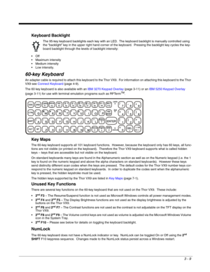 Page 303 - 9
Keyboard Backlight

 Maximum intensity
 Medium intensity
 Low intensity.
60-key Keyboard
An adapter cable is required to attach this keyboard to the Thor VX9.  For information on attaching this keyboard to the Thor 
VX9 see Connect Keyboard (page 4-9).
The 60 key keyboard is also available with an IBM 3270 Keypad Overlay (page 3-11) or an IBM 5250 Keypad Overlay 
(page 3-11) for use with terminal emulation programs such as RFTerm
TM.
Key Maps
The 60-key keyboard supports all 101 keyboard functions....