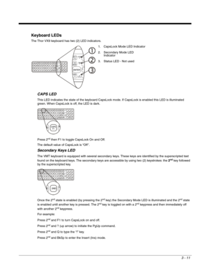 Page 323 - 11
Keyboard LEDs
The Thor VX9 keyboard has two (2) LED indicators.
CAPS LED
This LED indicates the state of the keyboard CapsLock mode. If CapsLock is enabled this LED is illuminated 
green. When CapsLock is off, the LED is dark.
Press 2
nd then F1 to toggle CapsLock On and Off.
The default value of CapsLock is “Off ”.
Secondary Keys LED
The VMT keyboard is equipped with several secondary keys. These keys are identified by the superscripted text 
found on the keyboard keys. The secondary keys are...