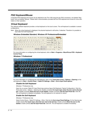 Page 353 - 14
PS/2 Keyboard/Mouse
A standard PS/2 keyboard and mouse can be attached to the Thor VX9 using the two PS/2 connectors, one labeled “Key-
board” and one labeled “Mouse”. Please refer to documentation provided with the PS/2 keyboard and mouse for more infor-
mation on their operation.
Virtual Keyboard
The optional software keyboard provides a virtual keyboard on the touch screen. The soft keyboard is available in several 
configurations.
Note: When the virtual keyboard is displayed, the physical...