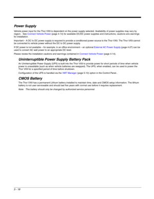 Page 393 - 18
Power Supply
Vehicle power input for the Thor VX9 is dependent on the power supply selected. Availability of power supplies may vary by 
region:.  See Connect Vehicle Power (page 4-14) for available DC/DC power supplies and instructions, cautions ans warnings 
for installation.
Important – A DC to DC power supply is required to provide a conditioned power source to the Thor VX9. The Thor VX9 cannot 
be connected to vehicle power without the DC to DC power supply.
If DC power is not available – for...