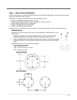 Page 454 - 3
Step 1 – Mount Vehicle RAM Ball(s)
Determine the position for mounting the RAM ball(s). Be sure to position the RAM ball(s) to allow access to the switches 
and ports on the bottom of the Thor VX9.
Depending on the options ordered with the Thor VX9, the RAM ball may be:
 A single or dual RAM ball mounted directly to the truck
 A single or dual RAM ball mounted to a plate. The plate then mounts to the truck.
 A single RAM ball integrated with a mounting plate
 A single or dual RAM squeeze clamp...