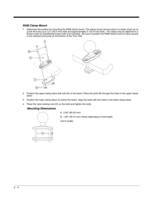 Page 464 - 4
RAM Clamp Mount
1. Determine the position for mounting the RAM clamp mount. The clamp mount can be used on a beam (such as on 
a fork lift truck) up to 2.5” (63.5 mm) wide and approximately 2” (50.8 mm) thick.  The clamp may be attached to a 
thicker beam by substituting longer bolts (not included).  Be sure to position the RAM clamp mount to allow access 
to the switches and ports on the bottom of the Thor VX9.
2. Position the upper clamp piece with ball (A) on the beam. Place the bolts (B)...