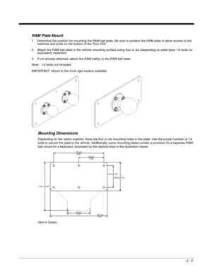 Page 474 - 5
RAM Plate Mount
1. Determine the position for mounting the RAM ball plate. Be sure to position the RAM plate to allow access to the 
switches and ports on the bottom of the Thor VX9.
2. Attach the RAM ball plate to the vehicle mounting surface using four or six (depending on plate type) 1/4 bolts (or 
equivalent) fasteners.
3. If not already attached, attach the RAM ball(s) to the RAM ball plate.
Note: 1/4 bolts not included.
IMPORTANT: Mount to the most rigid surface available.
Mounting...