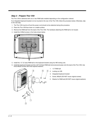 Page 484 - 6
Step 2 – Prepare Thor VX9
The Thor VX9 is delivered with one or two RAM balls installed depending on the configuration ordered.
If an integrated keyboard bracket is to be mounted to the rear of the Thor VX9, follow the procedure below. Otherwise, skip 
to the next step.
1. The Thor VX9 must be off and the power cord should not be attached during this procedure.
2. Place the Thor VX9 face down on a stable surface.
3. Remove the RAM ball from the back of the Thor VX9. The hardware attaching the RAM...