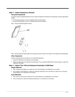 Page 494 - 7
Step 3 – Attach Keyboard to Bracket
Honeywell Keyboards
If using the optional integrated keyboard mount, attach the keyboard to keyboard mounting plate, using the appropriate 
screws:
 For the 95 key keyboard, use four 8-32x5/8 screws and #8 washers
 For the 60 key keyboard, use four 10-32x5/8 screws and #8 washers
Note: 95-key Honeywell keyboard shown.
Note: Excess keyboard cable length can be looped around the hooks on the bottom of the keyboard mounting plate.
Other Keyboards
A generic keyboard...