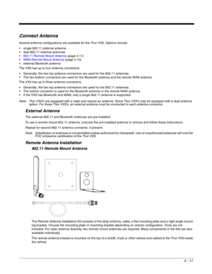 Page 534 - 11
Connect Antenna
Several antenna configurations are available for the Thor VX9. Options include:
 single 802.11 external antenna
 dual 802.11 external antennas
802.11 Remote Mount Antenna (page 4-11)
WAN Remote Mount Antenna (page 4-13)
 external Bluetooth antenna
The VX8 has up to four antenna connectors.
 Generally, the two top antenna connectors are used for the 802.11 antennas.
 The two bottom connectors are used for the Bluetooth antenna and the remote WAN antenna.
The VX9 has up to three...