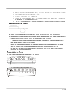Page 554 - 13
2. Attach the female connector of the coaxial cable to the antenna connector on the vehicle mounted Thor VX9. 
3. Secure the antenna to the mounting bracket or plate. 
4. Connect the antenna cable to the whip antenna. 
5. Use cable ties to secure the coaxial cable to the vehicle as necessary. Make sure the cable is routed so it is 
not damaged by any moving parts of the vehicle. 
6. If the Thor VX9 is using dual 802.11 antennas (diversity option), repeat these steps for the second antenna.
WAN...