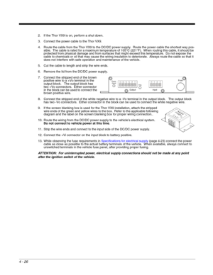 Page 684 - 26
2. If the Thor VX9 is on, perform a shut down.
3. Connect the power cable to the Thor VX9.
4. Route the cable from the Thor VX9 to the DC/DC power supply.  Route the power cable the shortest way pos-
sible.  The cable is rated for a maximum temperature of 105°C (221°F).  When routing this cable, it should be 
protected from physical damage and from surfaces that might exceed this temperature.  Do not expose the 
cable to chemicals or oil that may cause the wiring insulation to deteriorate.  Always...