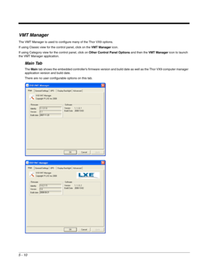 Page 825 - 10
VMT Manager
The VMT Manager is used to configure many of the Thor VX9 options.
If using Classic view for the control panel, click on the VMT Manager icon.
If using Category view for the control panel, click on Other Control Panel Options and then the VMT Manager icon to launch 
the VMT Manager application.
Main Tab
The Main tab shows the embedded controller’s firmware version and build date as well as the Thor VX9 computer manager 
application version and build date.
There are no user configurable...