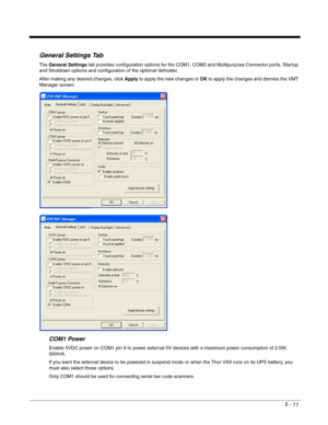 Page 835 - 11
General Settings Tab
The General Settings tab provides configuration options for the COM1, COM2 and Multipurpose Connector ports, Startup 
and Shutdown options and configuration of the optional defroster.
After making any desired changes, click Apply to apply the new changes or OK to apply the changes and dismiss the VMT 
Manager screen.
COM1 Power
Enable 5VDC power on COM1 pin 9 to power external 5V devices with a maximum power consumption of 2.5W, 
500mA.
If you want the external device to be...