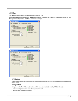 Page 855 - 13
UPS Tab
The UPS tab contains options for the UPS battery in the Thor VX9.
After making any desired changes, click Apply to apply the new changes or OK to apply the changes and dismiss the VMT 
Manager screen. If prompted, click Yes to confirm your changes.
UPS Battery
Enable/disable the internal UPS battery. The UPS battery protects the Thor VX9 from being shutdown if there’s a loss 
of input power.
Configuration
Configure how the Thor VX9 should react when/if the input power is lost by enabling...