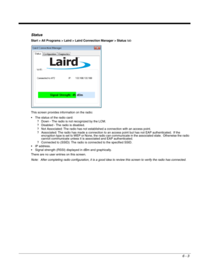 Page 976 - 3
Status
Start > All Programs > Laird > Laird Connection Manager > Status tab
This screen provides information on the radio:
 The status of the radio card:
? Down - The radio is not recognized by the LCM.
? Disabled - The radio is disabled.
? Not Associated: The radio has not established a connection with an access point.
? Associated: The radio has made a connection to an access point but has not EAP authenticated.  If the 
encryption type is set to WEP or None, the radio can communicate in the...