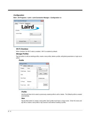 Page 986 - 4
Configuration
Start > All Programs > Laird > Laird Connection Manager > Configuration tab
Wi-Fi Checkbox
When checked, the Wi-Fi radio is enabled.  Wi-Fi is enabled by default.
Manage Profiles
Tap this button to edit an existing profile, create a new profile, delete a profile, edit global parameters or login as an 
admin.
Profile
Profile:
Use the pull down list to select a previously created profile to edit or delete.  The Default profile is created 
automatically.
New
Tap the New button to create...