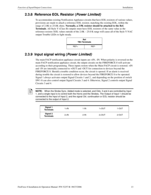 Page 13FireForce 8 Installation & Operation Manual  P/N 52257:B  09/27/2006 13
Function of Input/Output ConnectionsInstallation 
2.3.8  Reference EOL Resistor (Power Limited)
To accommodate existing Notification Appliance circuits that have EOL resistors of various values, 
provisions are made to attach a reference EOL resistor, matching the existing EOL, within the 
range of 2.0K to 25.0K ohms. Normally, a 3.9K resistor should be attached to the Ref. 
Terminals. All Style Y (Class B) outputs must have EOL...