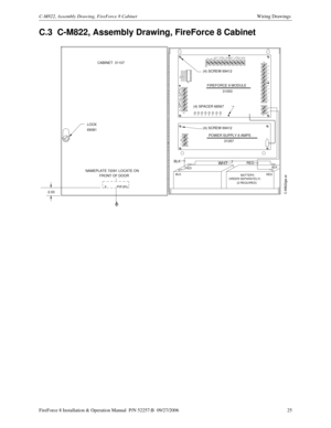 Page 25FireForce 8 Installation & Operation Manual  P/N 52257:B  09/27/2006 25
C-M822, Assembly Drawing, FireForce 8 CabinetWiring Drawings 
C.3  C-M822, Assembly Drawing, FireForce 8 Cabinet
BATTERY,
  ORDER SEPARATELY)
+IN -IN +OUT-OUT SIGNAL 1SIGNAL 2
+IN -IN-OUT
+OUT
69081
(2 REQUIRED)
BLK
RED
CABINET  31107
LOCK
GRN YELTB2
TB1
TB44L2
4L1
3L2
3L1
2L2
2L1
1L2
1L1
A-
A+ TB3
REF+ REF-
YEL YEL YEL YEL YEL YELLED1 LED2 LED3 LED4 LED5 LED6 LED7 LED8
PWR
ONAUX
TRBLBATT
TRBLGF
TRBLSIG4
TRBLSIG3
TRBLSIG2
TRBLSIG1...