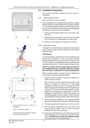 Page 15997-492-000-6, Issue 6
July 20118
EN 54 & ISO 7240 2-8 Zone Conventional Fire Panel - Installation & Configuration Manual
2.5 Installation Preparation
This section describes making the panel ready for
installation.
2.5.1 Removing the Cover
Remove the front cover as follows:
Use the supplied 4mm hexagonal socket wrench to release
the two recessed, socket-headed screws located in position
‘A’ - the screws are captive and do not need to be removed
from the cover moulding. Once the screws have disengaged
the...